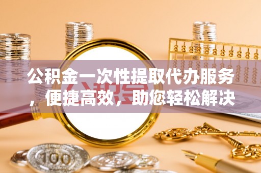 高唐公积金一次性提取代办服务，便捷高效，助您轻松解决资金难题
