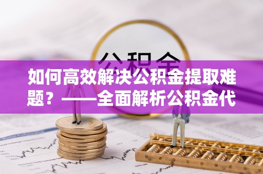 高唐如何高效解决公积金提取难题？——全面解析公积金代办提取咨询