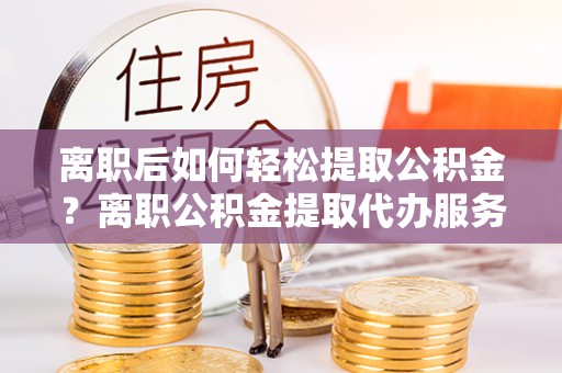 高唐离职后如何轻松提取公积金？离职公积金提取代办服务详解