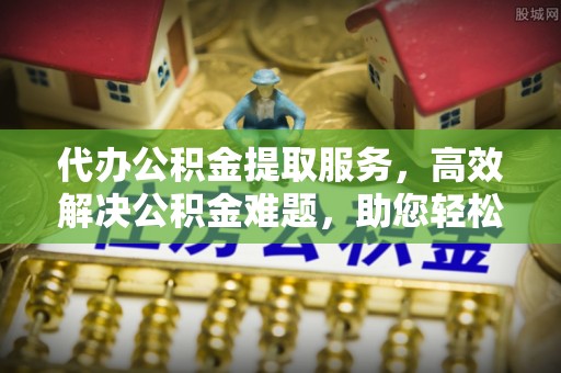 高唐代办公积金提取服务，高效解决公积金难题，助您轻松提取公积金