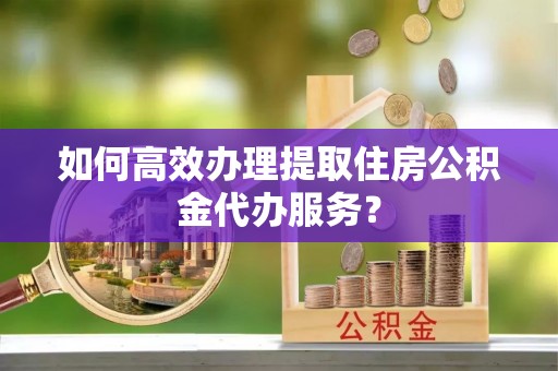 高唐如何高效办理提取住房公积金代办服务？
