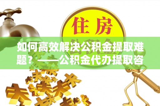 高唐如何高效解决公积金提取难题？——公积金代办提取咨询服务指南