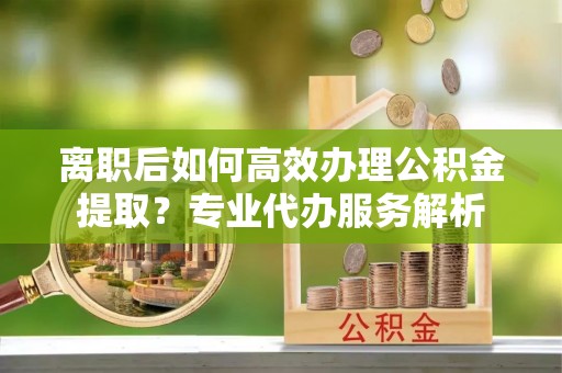 高唐离职后如何高效办理公积金提取？专业代办服务解析