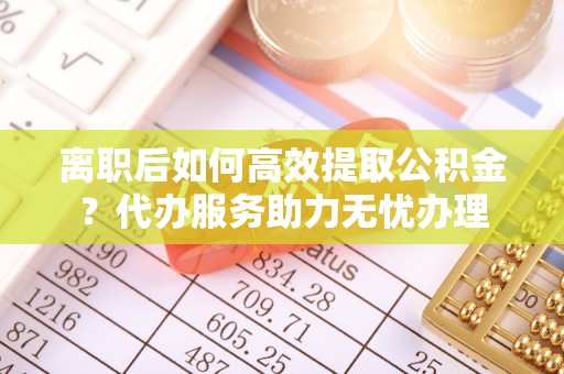 高唐离职后如何高效提取公积金？代办服务助力无忧办理