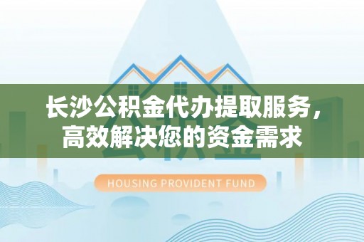 高唐长沙公积金代办提取服务，高效解决您的资金需求