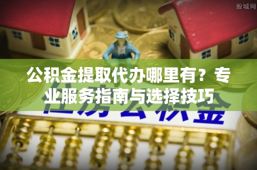 高唐公积金提取代办哪里有？专业服务指南与选择技巧