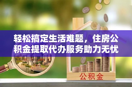高唐轻松搞定生活难题，住房公积金提取代办服务助力无忧未来