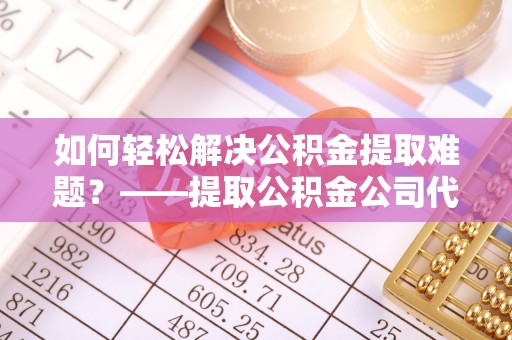 高唐如何轻松解决公积金提取难题？——提取公积金公司代办服务详解
