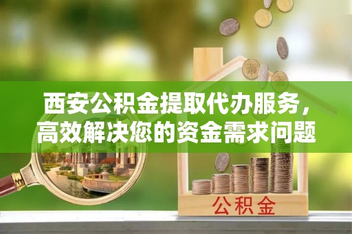 高唐西安公积金提取代办服务，高效解决您的资金需求问题