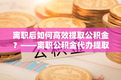 高唐离职后如何高效提取公积金？——离职公积金代办提取全流程解析