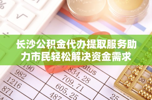 高唐长沙公积金代办提取服务助力市民轻松解决资金需求