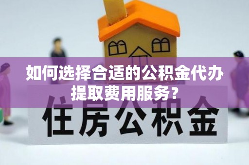 高唐如何选择合适的公积金代办提取费用服务？