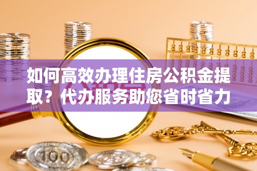 高唐如何高效办理住房公积金提取？代办服务助您省时省力