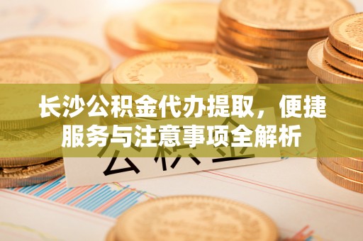 高唐长沙公积金代办提取，便捷服务与注意事项全解析