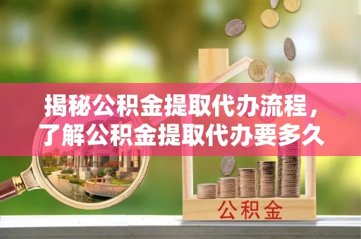 高唐揭秘公积金提取代办流程，了解公积金提取代办要多久的关键因素