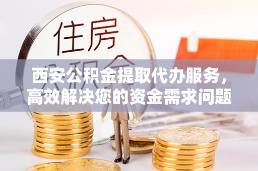高唐西安公积金提取代办服务，高效解决您的资金需求问题