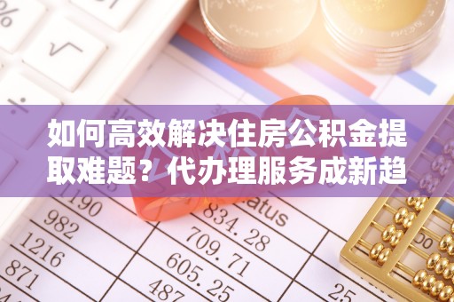高唐如何高效解决住房公积金提取难题？代办理服务成新趋势