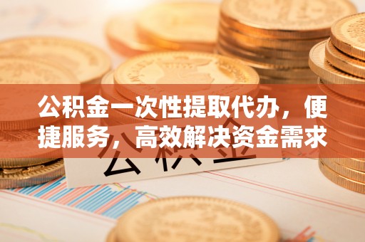 高唐公积金一次性提取代办，便捷服务，高效解决资金需求