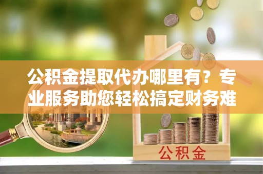 高唐公积金提取代办哪里有？专业服务助您轻松搞定财务难题
