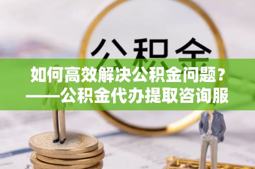 高唐如何高效解决公积金问题？——公积金代办提取咨询服务指南