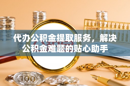 高唐代办公积金提取服务，解决公积金难题的贴心助手