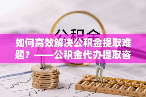 高唐如何高效解决公积金提取难题？——公积金代办提取咨询服务全解析