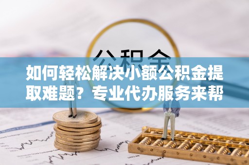高唐如何轻松解决小额公积金提取难题？专业代办服务来帮忙