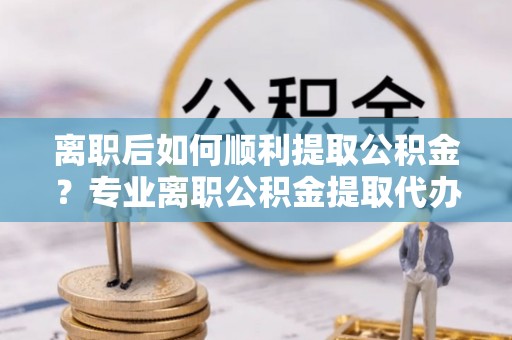 高唐离职后如何顺利提取公积金？专业离职公积金提取代办服务指南