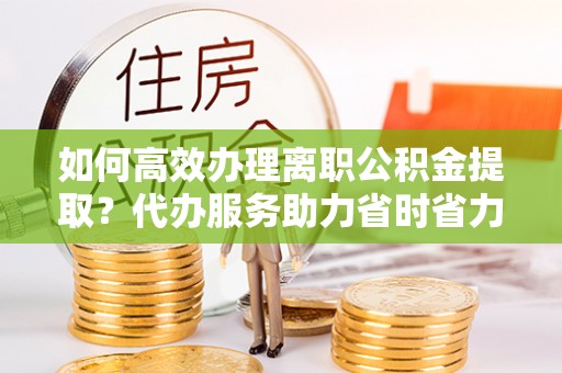 高唐如何高效办理离职公积金提取？代办服务助力省时省力