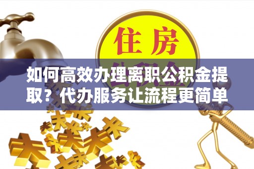 高唐如何高效办理离职公积金提取？代办服务让流程更简单