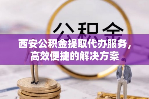 高唐西安公积金提取代办服务，高效便捷的解决方案