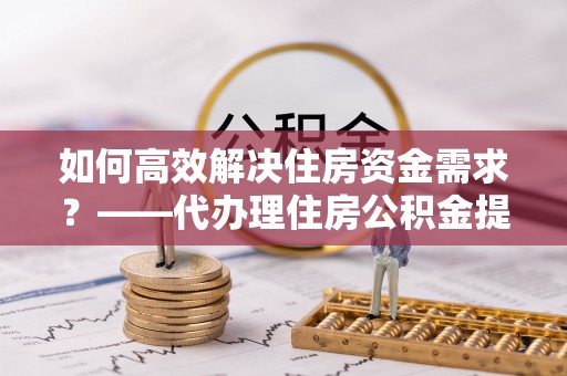 高唐如何高效解决住房资金需求？——代办理住房公积金提取服务全解析