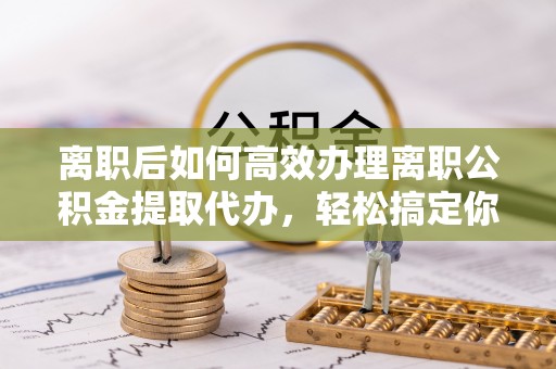 高唐离职后如何高效办理离职公积金提取代办，轻松搞定你的公积金