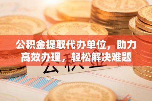 高唐公积金提取代办单位，助力高效办理，轻松解决难题