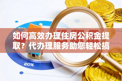 高唐如何高效办理住房公积金提取？代办理服务助您轻松搞定