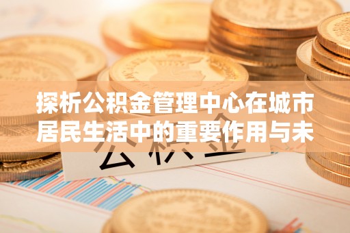 高唐探析公积金管理中心在城市居民生活中的重要作用与未来发展趋势