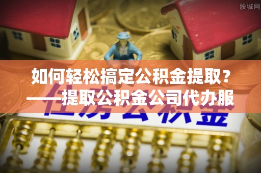 高唐如何轻松搞定公积金提取？——提取公积金公司代办服务全解析