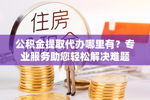 高唐公积金提取代办哪里有？专业服务助您轻松解决难题