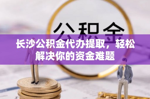 高唐长沙公积金代办提取，轻松解决你的资金难题