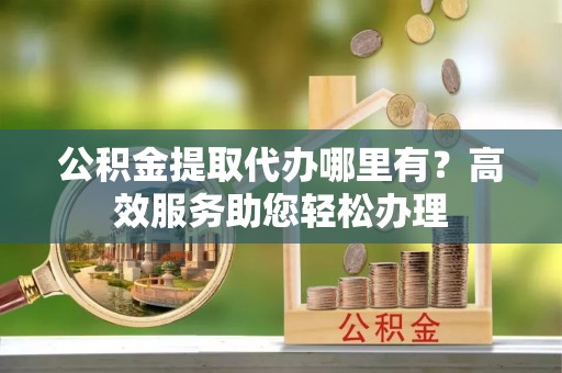 高唐公积金提取代办哪里有？高效服务助您轻松办理