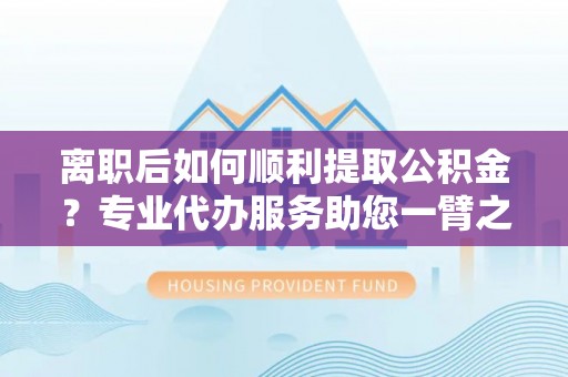高唐离职后如何顺利提取公积金？专业代办服务助您一臂之力