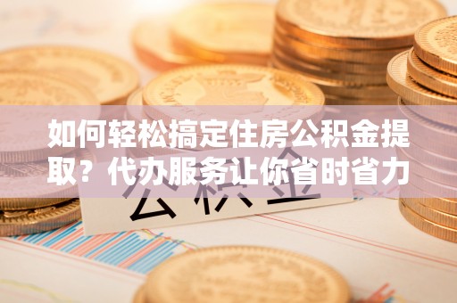 高唐如何轻松搞定住房公积金提取？代办服务让你省时省力