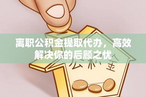 高唐离职公积金提取代办，高效解决你的后顾之忧