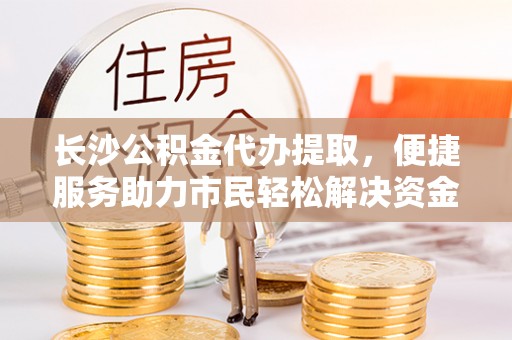高唐长沙公积金代办提取，便捷服务助力市民轻松解决资金需求