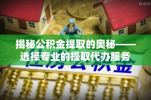 高唐揭秘公积金提取的奥秘——选择专业的提取代办服务