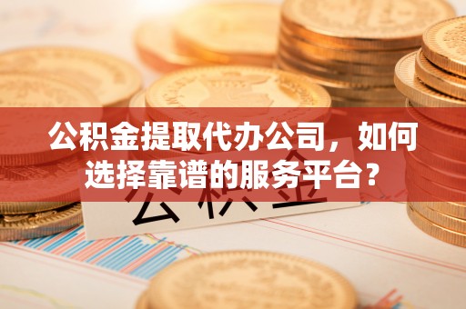 高唐公积金提取代办公司，如何选择靠谱的服务平台？