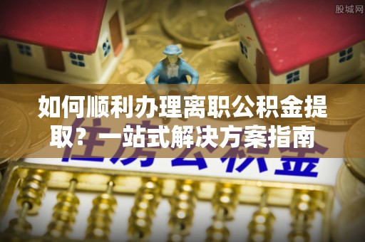 高唐如何顺利办理离职公积金提取？一站式解决方案指南