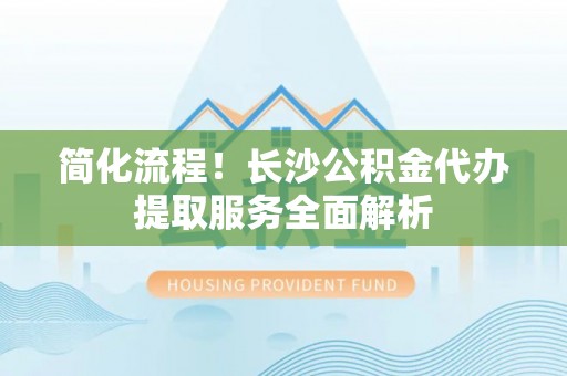 高唐简化流程！长沙公积金代办提取服务全面解析