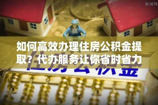 高唐如何高效办理住房公积金提取？代办服务让你省时省力
