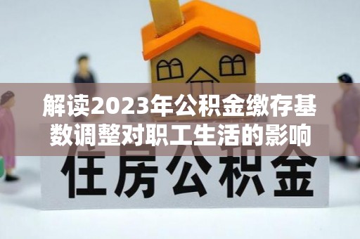 高唐解读2023年公积金缴存基数调整对职工生活的影响